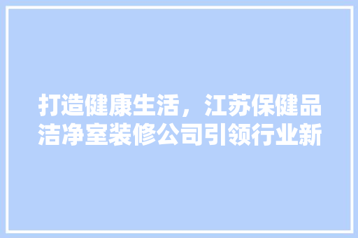 打造健康生活，江苏保健品洁净室装修公司引领行业新风尚 中式风格装饰