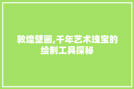 敦煌壁画,千年艺术瑰宝的绘制工具探秘