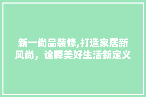 新一尚品装修,打造家居新风尚，诠释美好生活新定义 家居装修