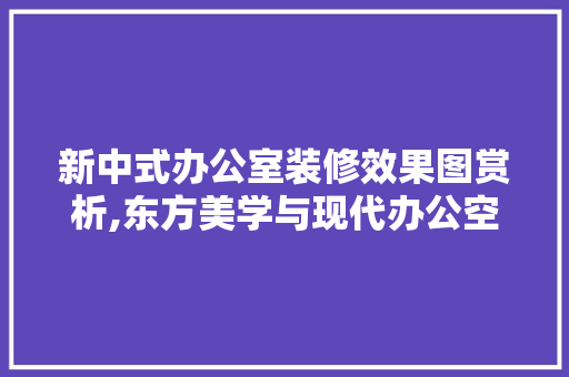 新中式办公室装修效果图赏析,东方美学与现代办公空间的和谐融合 中式风格装饰