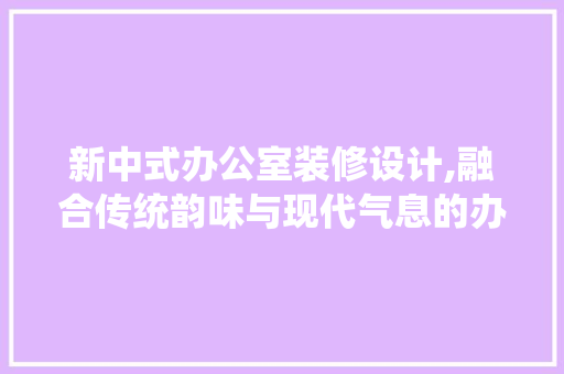新中式办公室装修设计,融合传统韵味与现代气息的办公空间美学 家居装修