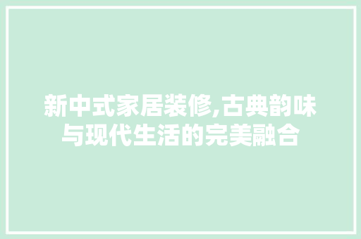 新中式家居装修,古典韵味与现代生活的完美融合 家居装修