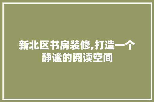 新北区书房装修,打造一个静谧的阅读空间