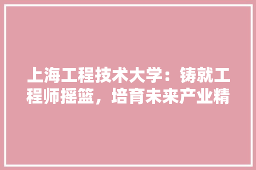 上海工程技术大学：铸就工程师摇篮，培育未来产业精英 家居装修