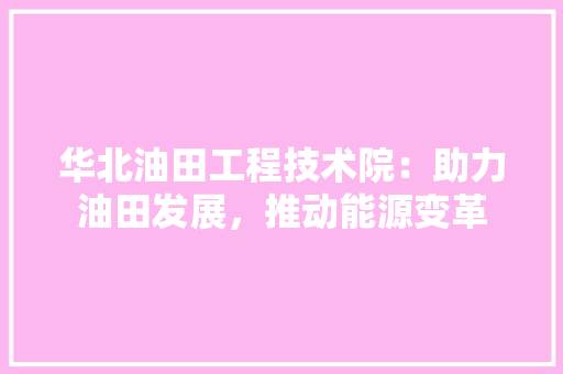 华北油田工程技术院：助力油田发展，推动能源变革 家居装修