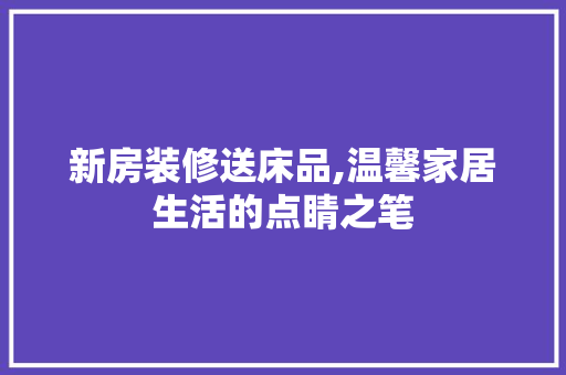 新房装修送床品,温馨家居生活的点睛之笔 家居装修