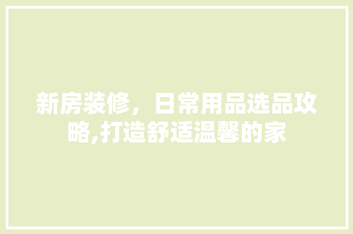 新房装修，日常用品选品攻略,打造舒适温馨的家 客厅装修