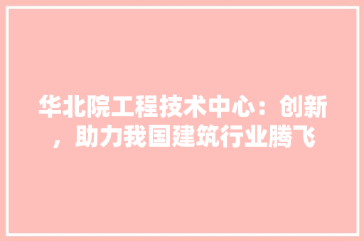 华北院工程技术中心：创新，助力我国建筑行业腾飞 家居装修