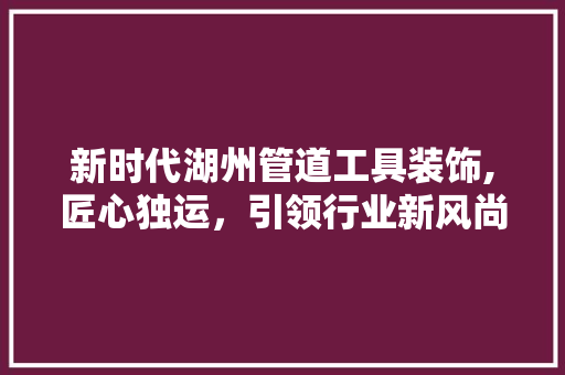 新时代湖州管道工具装饰,匠心独运，引领行业新风尚 中式风格装饰