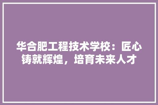 华合肥工程技术学校：匠心铸就辉煌，培育未来人才 家居装修