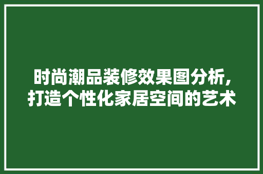 时尚潮品装修效果图分析,打造个性化家居空间的艺术之旅 家居装修