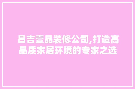 昌吉壹品装修公司,打造高品质家居环境的专家之选 家居装修
