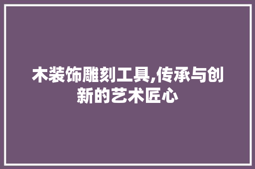 木装饰雕刻工具,传承与创新的艺术匠心 家居装修