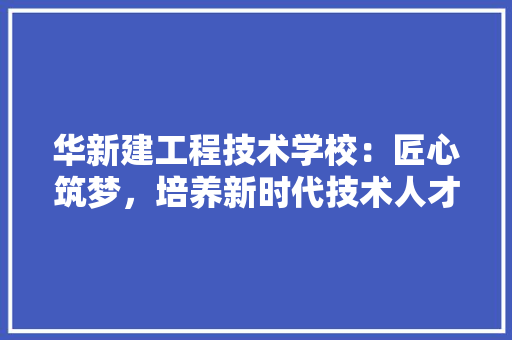 华新建工程技术学校：匠心筑梦，培养新时代技术人才 家居装修