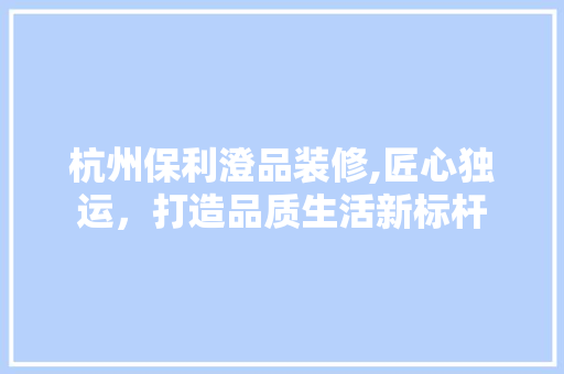 杭州保利澄品装修,匠心独运，打造品质生活新标杆