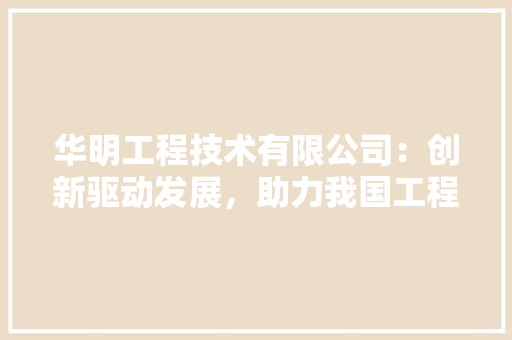 华明工程技术有限公司：创新驱动发展，助力我国工程行业腾飞 家居装修