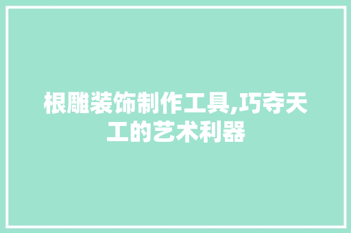 根雕装饰制作工具,巧夺天工的艺术利器 软装设计