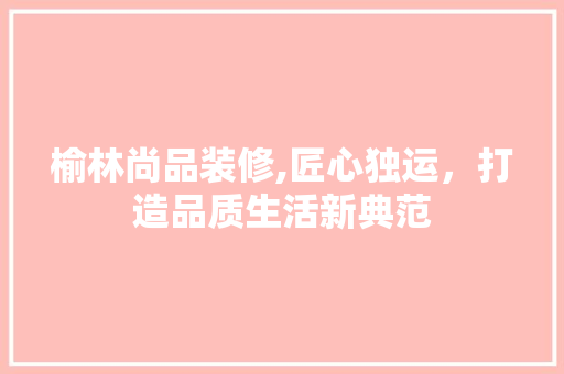 榆林尚品装修,匠心独运，打造品质生活新典范 家居装修