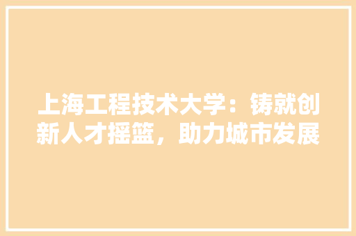 上海工程技术大学：铸就创新人才摇篮，助力城市发展 家居装修
