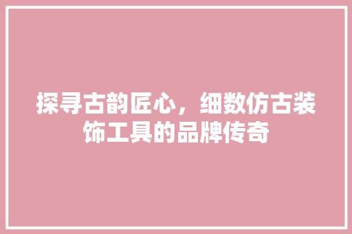 探寻古韵匠心，细数仿古装饰工具的品牌传奇