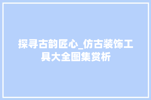 探寻古韵匠心_仿古装饰工具大全图集赏析