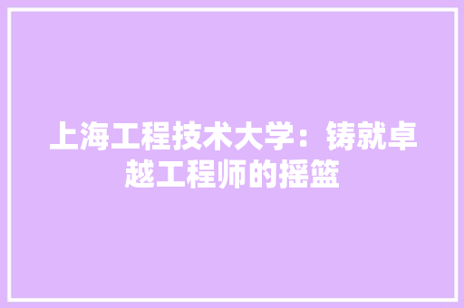 上海工程技术大学：铸就卓越工程师的摇篮 家居装修