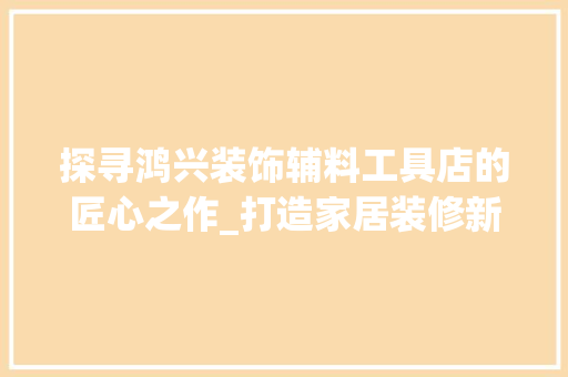 探寻鸿兴装饰辅料工具店的匠心之作_打造家居装修新体验 室内设计