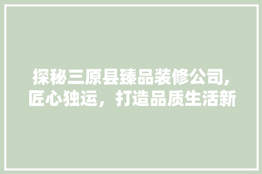 探秘三原县臻品装修公司,匠心独运，打造品质生活新标杆 家居装修