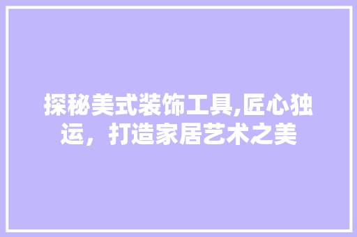 探秘美式装饰工具,匠心独运，打造家居艺术之美 中式风格装饰