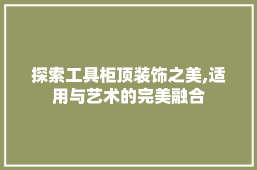 探索工具柜顶装饰之美,适用与艺术的完美融合 木雕艺术