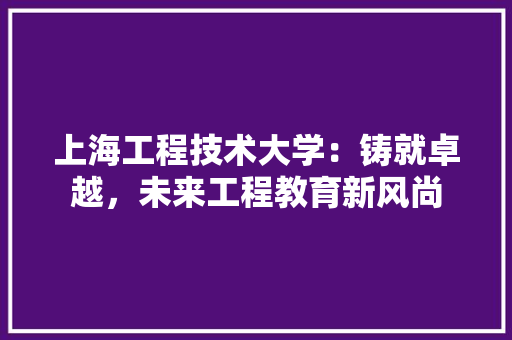 上海工程技术大学：铸就卓越，未来工程教育新风尚 家居装修