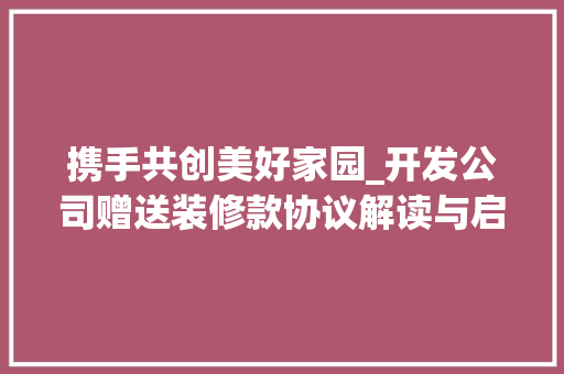 携手共创美好家园_开发公司赠送装修款协议解读与启示 中式风格装饰