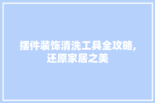 摆件装饰清洗工具全攻略,还原家居之美