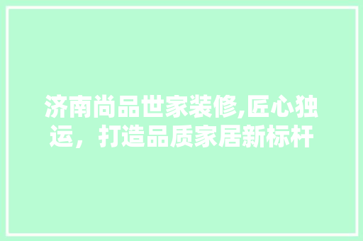 济南尚品世家装修,匠心独运，打造品质家居新标杆 地板材料