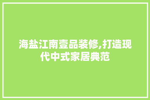 海盐江南壹品装修,打造现代中式家居典范 家居装修