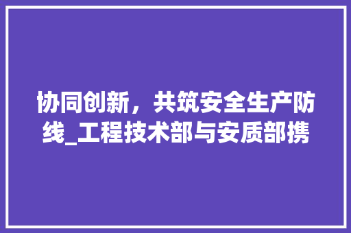 协同创新，共筑安全生产防线_工程技术部与安质部携手共建工程安全体系 家居装修