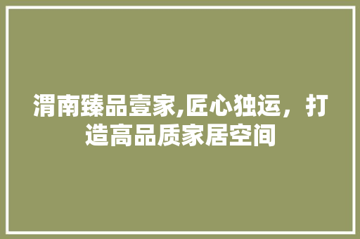 渭南臻品壹家,匠心独运，打造高品质家居空间