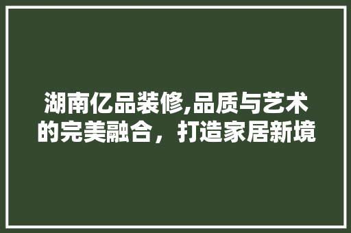 湖南亿品装修,品质与艺术的完美融合，打造家居新境界 地板材料