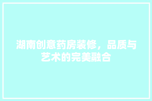 湖南创意药房装修，品质与艺术的完美融合
