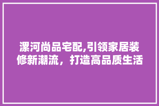 漯河尚品宅配,引领家居装修新潮流，打造高品质生活空间 现代风格装饰