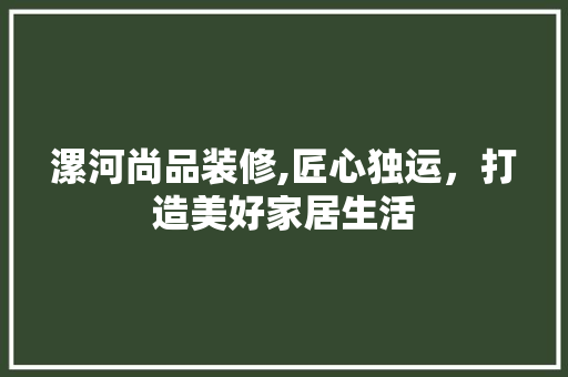 漯河尚品装修,匠心独运，打造美好家居生活 地板材料