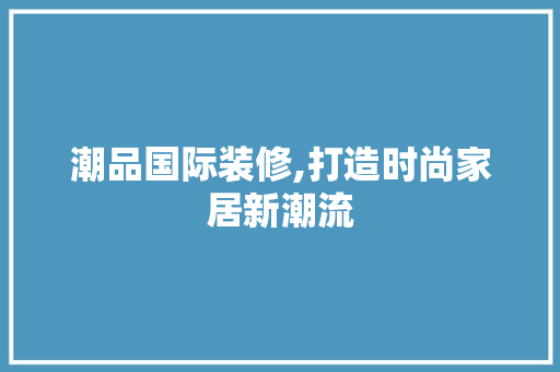 潮品国际装修,打造时尚家居新潮流 软装设计