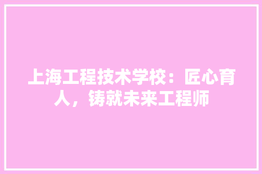 上海工程技术学校：匠心育人，铸就未来工程师 软装设计