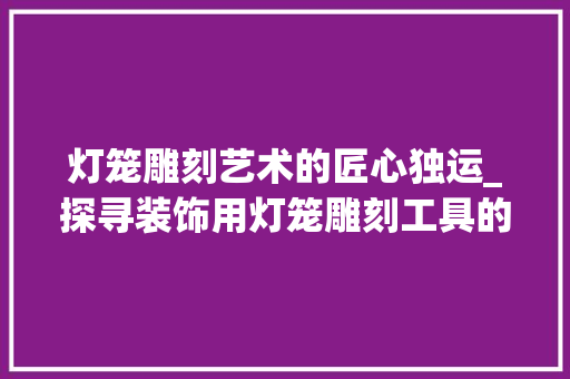 灯笼雕刻艺术的匠心独运_探寻装饰用灯笼雕刻工具的魅力 客厅装修