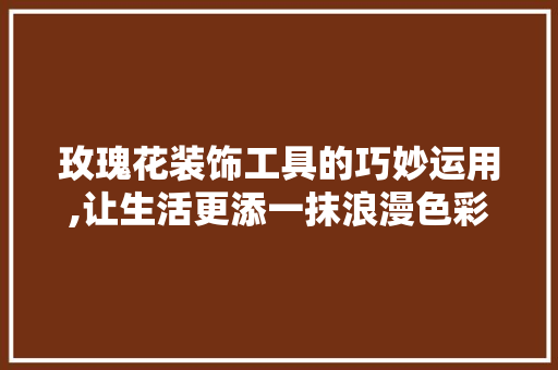 玫瑰花装饰工具的巧妙运用,让生活更添一抹浪漫色彩
