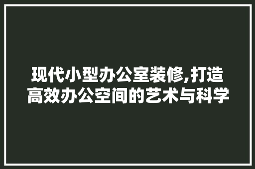 现代小型办公室装修,打造高效办公空间的艺术与科学 中式风格装饰