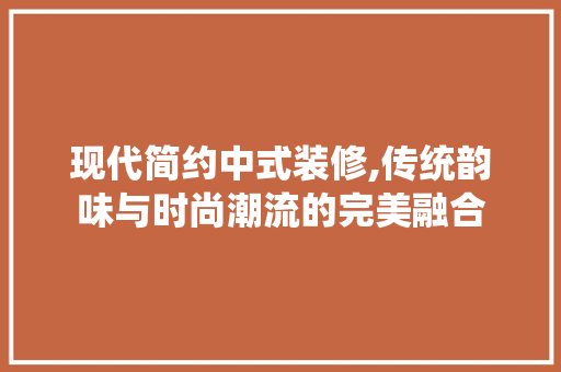 现代简约中式装修,传统韵味与时尚潮流的完美融合 软装设计