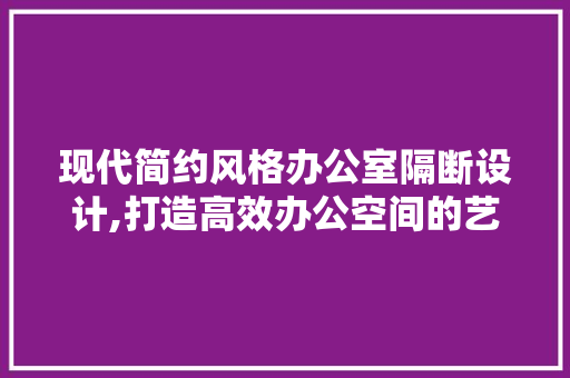 现代简约风格办公室隔断设计,打造高效办公空间的艺术 客厅装修