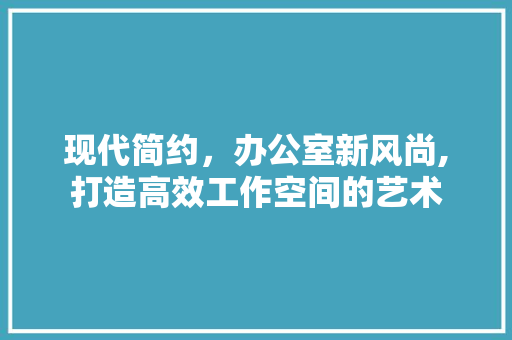 现代简约，办公室新风尚,打造高效工作空间的艺术 软装设计
