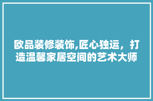 欧品装修装饰,匠心独运，打造温馨家居空间的艺术大师 室内设计